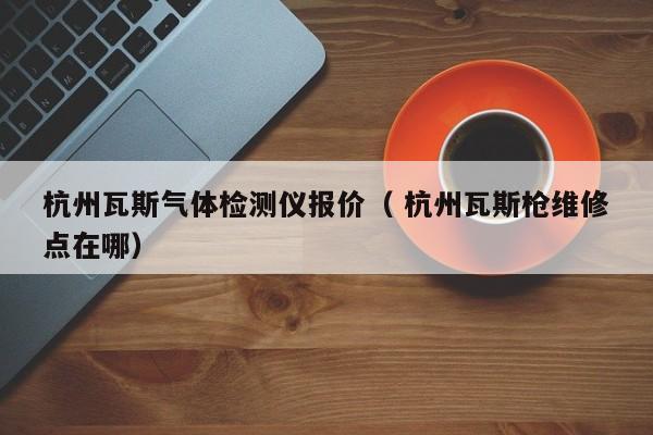 杭州瓦斯氣體檢測(cè)儀報(bào)價(jià)（ 杭州瓦斯槍維修點(diǎn)在哪）